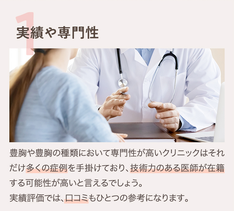 1.実績や専門性 | 豊胸や豊胸の種類において専門性が高いクリニックはそれだけ多くの症例を手掛けており、技術力のある医師が在籍する可能性が高いと言えるでしょう。実績評価では、口コミもひとつの参考になります。