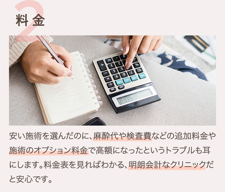 2.料金 | 安い施術を選んだのに、麻酔代や検査費などの追加料金や施術のオプション料金で高額になったというトラブルも耳にします。料金表を見ればわかる、明朗会計なクリニックだと安心です。