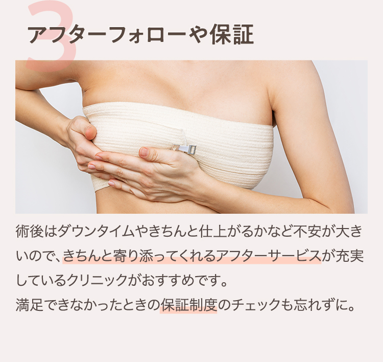 3.アフターフォローや保証 | 術後はダウンタイムやきちんと仕上がるかなど不安が大きいので、きちんと寄り添ってくれるアフターサービスが充実しているクリニックがおすすめです。 満足できなかったときの保証制度のチェックも忘れずに。